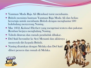  Yamtuan Muda Raja Ali (Rembau) turut membantu.
 British meminta bantuan Yamtuan Raja Muda Ali dan beliau






bersetuju untuk membantu British dengan menghantar 600
hulubalang menyerang Naning.
Mac 1832, Kolonel Herbert yang mengetuai tentera dan pakatan
Rembau berjaya menghalang Naning.
Taboh ditawan dan rumah penduduk dibakar.
Dol Said berundur ke Seri Menanti dan akhirnya
menyerah diri kepada British.
Naning disatukan dengan Melaka dan Dol Said
diberi pencen dan rumah di Melaka.

 