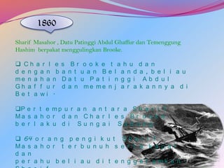 1860
Sharif Masahor , Datu Patinggi Abdul Ghaffur dan Temenggung
Hashim berpakat menggulingkan Brooke.
 Ch a r l
d e n g a n
me n a h a
Gh a f f u
Be t a wi

e
b
n
r
.

s Br o o k e
a n t u a n B
Da t u Pa t
d a n me me

t
e
i
n

a h u
l a n d
n g g i
j a r a

d a n
a , b e l i a u
Ab d u l
k a n n y a d i

P e r t e m p u r a n a n t a r a S h a r i f
Ma s a h o r d a n C h a r l e s B r o o k e
b e r l a k u d i Su n g a i Sa d o n g .
 64 o r a n g p e n g i k u t S h a r i f
Ma s a h o r t e r b u n u h s e r t a k a p a l
d a n
p e r a h u b e l i a u d i t e n g g e l a mk a n .

 