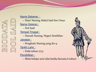 Nama Sebenar :
~ Dato’ Naning Abdul Said bin Omar
Nama Gelaran :
~ Dol Said
Tempat Tinggal :
~ Daerah Naning, Negeri Sembilan
Jawatan :
~ Penghulu Naning yang Ke-9
Tarikh Lahir :
~ Pada tahun 1773
Pendidikan :
~ Mula belajar seni silat ketika berusia 6 tahun

 