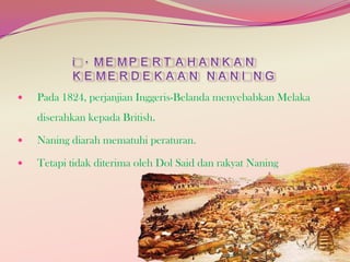 i . ME MP E R T A H A N K A N
K E ME R D E K A A N N A N I N G


Pada 1824, perjanjian Inggeris-Belanda menyebabkan Melaka
diserahkan kepada British.



Naning diarah mematuhi peraturan.



Tetapi tidak diterima oleh Dol Said dan rakyat Naning

 