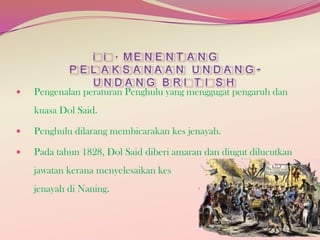 

i i . ME N E N T A N G
P E L A K S A NA A N UNDA NGUNDANG BRI T I SH
Pengenalan peraturan Penghulu yang menggugat pengaruh dan
kuasa Dol Said.



Penghulu dilarang membicarakan kes jenayah.



Pada tahun 1828, Dol Said diberi amaran dan diugut dilucutkan
jawatan kerana menyelesaikan kes
jenayah di Naning.

 