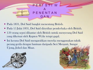 PERI ST I W
A
PENENT AN
GA N
 Pada 1831, Dol Said bangkit menentang British.
 Pada 15 Julai 1831, Dol Said diisytihar penderhaka oleh British.
 150 orang sepoi dihantar oleh British untuk menyerang Dol Said

yang diketuai oleh Kapten Wylie tetapi gagal.
 Ini kerana Dol Said mengarahkan mereka menggunakan taktik
perang gerila dengan bantuan daripada Seri Menanti, Sungai
Ujong, Johol dan Muar.

 