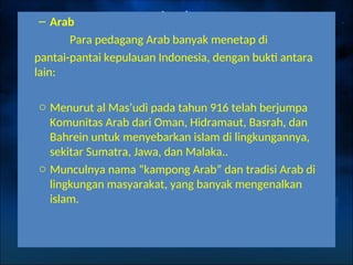 – Arab
Para pedagang Arab banyak menetap di
pantai-pantai kepulauan Indonesia, dengan bukti antara
lain:
o Menurut al Mas’udi pada tahun 916 telah berjumpa
Komunitas Arab dari Oman, Hidramaut, Basrah, dan
Bahrein untuk menyebarkan islam di lingkungannya,
sekitar Sumatra, Jawa, dan Malaka..
o Munculnya nama “kampong Arab” dan tradisi Arab di
lingkungan masyarakat, yang banyak mengenalkan
islam.
 