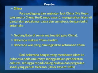 – China
Para pedagang dan angkatan laut China (Ma Huan,
Laksamana Cheng Ho/Dampo awan ), mengenalkan islam di
pantai dan pedalaman Jawa dan sumatera, dengan bukti
antar lain :
o Gedung Batu di semarang (masjid gaya China).
o Beberapa makam China muslim.
o Beberapa wali yang dimungkinkan keturunan China.
Dari beberapa bangsa yang membawa Islam ke
Indonesia pada umumnya menggunakan pendekatan
cultural, sehingga terjadi dialog budaya dan pergaulan
sosial yang penuh toleransi (Umar kayam:1989)
 