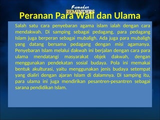 Peranan Para Wali dan Ulama
Salah satu cara penyebaran agama islam ialah dengan cara
mendakwah. Di samping sebagai pedagang, para pedagang
Islam juga berperan sebagai mubaligh. Ada juga para mubaligh
yang datang bersama pedagang dengan misi agamanya.
Penyebaran Islam melalui dakwah ini berjalan dengan cara para
ulama mendatangi masyarakat objek dakwah, dengan
menggunakan pendekatan sosial budaya. Pola ini memakai
bentuk akulturasi, yaitu menggunakan jenis budaya setempat
yang dialiri dengan ajaran Islam di dalamnya. Di samping itu,
para ulama ini juga mendirikan pesantren-pesantren sebagai
sarana pendidikan Islam.
 