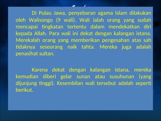 Di Pulau Jawa, penyebaran agama Islam dilakukan
oleh Walisongo (9 wali). Wali ialah orang yang sudah
mencapai tingkatan tertentu dalam mendekatkan diri
kepada Allah. Para wali ini dekat dengan kalangan istana.
Merekalah orang yang memberikan pengesahan atas sah
tidaknya seseorang naik tahta. Mereka juga adalah
penasihat sultan.
Karena dekat dengan kalangan istana, mereka
kemudian diberi gelar sunan atau susuhunan (yang
dijunjung tinggi). Kesembilan wali tersebut adalah seperti
berikut.
 