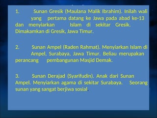 1. Sunan Gresik (Maulana Malik Ibrahim). Inilah wali
yang pertama datang ke Jawa pada abad ke-13
dan menyiarkan Islam di sekitar Gresik.
Dimakamkan di Gresik, Jawa Timur.
2. Sunan Ampel (Raden Rahmat). Menyiarkan Islam di
Ampel, Surabaya, Jawa Timur. Beliau merupakan
perancang pembangunan Masjid Demak.
3. Sunan Derajad (Syarifudin). Anak dari Sunan
Ampel. Menyiarkan agama di sekitar Surabaya. Seorang
sunan yang sangat berjiwa sosial.
 