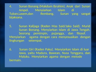 4. Sunan Bonang (Makdum Ibrahim). Anak dari Sunan
Ampel. Menyiarkan Islam di
Tuban,Lasem,dan Rembang. Sunan yang sangat
bijaksana.
5. Sunan Kalijaga (Raden Mas Said/Jaka Said). Murid
Sunan Bonang. Menyiarkan Islam di Jawa Tengah.
Seorang pemimpin, pujangga, dan filosof.
Menyiarkan agama dengan cara menyesuaikan dengan
lingkungan setempat.
6. Sunan Giri (Raden Paku). Menyiarkan Islam di luar
Jawa, yaitu Madura, Bawean, Nusa Tenggara, dan
Maluku. Menyiarkan agama dengan metode
bermain.
 