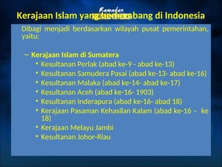 Kerajaan Islam yang berkembang di Indonesia
Dibagi menjadi berdasarkan wilayah pusat pemerintahan,
yaitu:
– Kerajaan Islam di Sumatera
• Kesultanan Perlak (abad ke-9 - abad ke-13)
• Kesultanan Samudera Pasai (abad ke-13- abad ke-16)
• Kesultanan Malaka (abad ke-14- abad ke-17)
• Kesultanan Aceh (abad ke-16- 1903)
• Kesultanan Inderapura (abad ke-16- abad 18)
• Kerajaan Pasaman Kehasilan Kalam (abad ke-16 – ke
18)
• Kerajaan Melayu Jambi
• Kesultanan Johor-Riau
 