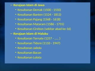 – Kerajaan Islam di Jawa
• Kesultanan Demak (1500 - 1550)
• Kesultanan Banten (1524 - 1813)
• Kesultanan Pajang (1568 - 1618)
• Kesultanan Mataram (1586 - 1755)
• Kesultanan Cirebon (sekitar abad ke-16)
– Kerajaan Islam di Maluku
• Kesultanan Ternate (1257 - ..... )
• Kesultanan Tidore (1110 - 1947)
• Kesultanan Jailolo
• Kesultanan Bacan
• Kesultanan Lolota
 