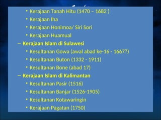 • Kerajaan Tanah Hitu (1470 – 1682 )
• Kerajaan Iha
• Kerajaan Honimoa/ Siri Sori
• Kerajaan Huamual
– Kerajaan Islam di Sulawesi
• Kesultanan Gowa (awal abad ke-16 - 1667?)
• Kesultanan Buton (1332 - 1911)
• Kesultanan Bone (abad 17)
– Kerajaan Islam di Kalimantan
• Kesultanan Pasir (1516)
• Kesultanan Banjar (1526-1905)
• Kesultanan Kotawaringin
• Kerajaan Pagatan (1750)
 