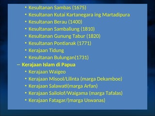 • Kesultanan Sambas (1675)
• Kesultanan Kutai Kartanegara ing Martadipura
• Kesultanan Berau (1400)
• Kesultanan Sambaliung (1810)
• Kesultanan Gunung Tabur (1820)
• Kesultanan Pontianak (1771)
• Kerajaan Tidung
• Kesultanan Bulungan(1731)
– Kerajaan Islam di Papua
• Kerajaan Waigeo
• Kerajaan Misool/Lilinta (marga Dekamboe)
• Kerajaan Salawati(marga Arfan)
• Kerajaan Sailolof/Waigama (marga Tafalas)
• Kerajaan Fatagar/(marga Uswanas)
 