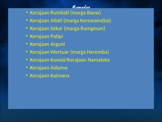 • Kerajaan Rumbati (marga Bauw)
• Kerajaan Atiati (marga Kerewaindżai)
• Kerajaan Sekar (marga Rumgesan)
• Kerajaan Patipi
• Kerajaan Arguni
• Kerajaan Wertuar (marga Heremba)
• Kerajaan Kowiai/Kerajaan Namatota
• Kerajaan Aiduma
• Kerajaan Kaimana
 