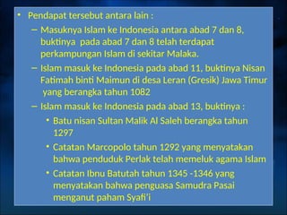• Pendapat tersebut antara lain :
– Masuknya Islam ke Indonesia antara abad 7 dan 8,
buktinya pada abad 7 dan 8 telah terdapat
perkampungan Islam di sekitar Malaka.
– Islam masuk ke Indonesia pada abad 11, buktinya Nisan
Fatimah binti Maimun di desa Leran (Gresik) Jawa Timur
yang berangka tahun 1082
– Islam masuk ke Indonesia pada abad 13, buktinya :
• Batu nisan Sultan Malik Al Saleh berangka tahun
1297
• Catatan Marcopolo tahun 1292 yang menyatakan
bahwa penduduk Perlak telah memeluk agama Islam
• Catatan Ibnu Batutah tahun 1345 -1346 yang
menyatakan bahwa penguasa Samudra Pasai
menganut paham Syafi’i
 