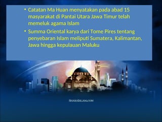 • Catatan Ma Huan menyatakan pada abad 15
masyarakat di Pantai Utara Jawa Timur telah
memeluk agama Islam
• Summa Oriental karya dari Tome Pires tentang
penyebaran Islam meliputi Sumatera, Kalimantan,
Jawa hingga kepulauan Maluku
 