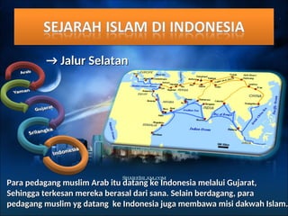 →
→ Jalur Selatan
Jalur Selatan
Para pedagang muslim Arab itu datang ke Indonesia melalui Gujarat,
Para pedagang muslim Arab itu datang ke Indonesia melalui Gujarat,
Sehingga terkesan mereka berasal dari sana. Selain berdagang, para
Sehingga terkesan mereka berasal dari sana. Selain berdagang, para
pedagang muslim yg datang ke Indonesia juga membawa misi dakwah Islam.
pedagang muslim yg datang ke Indonesia juga membawa misi dakwah Islam.
 