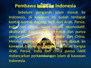 Pembawa Islam ke Indonesia
Sebelum pengaruh islam masuk ke
Indonesia, di kawasan ini sudah terdapat
kontak-kontak dagang, baik dari Arab, Persia,
India dan China. Islam secara akomodatif,
akulturasi, dan sinkretis merasuk dan punya
pengaruh di arab, Persia, India dan China.
Melalui perdagangan itulah Islam masuk ke
kawasan Indonesia. Dengan demikian bangsa
Arab, Persia, India dan china punya nadil
melancarkan perkembangan islam di kawasan
Indonesia.
 
