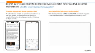 11
Search queries are likely to be more conversational in nature as SGE becomes
mainstream – almost like someone is asking a human, a question!
Searches will become more conversational
With the integration of LAMDA and ChatGPT, models will engage in
a free-flowing way about a seemingly endless number of topics.
Granular prompts will define use cases of AI
AI will synthesize insights for questions where there’s no
one right answer. AI-powered searches will distill
complex information & multiple perspectives into easy-
to-digest formats.
 