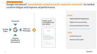 22
Google introduced "automatically created assets for responsive search ads" to combat
creative fatigue and improve ad performance
PROS
• Improved User Experience
• Higher Conversion Rate
• Automated Asset Creation
CONS
• Limited Control
• Requires Oversight
Keywords
Relevant
Web pages
Existing
Headlines &
Descriptions
Landing
Pages
Google creates
new headlines and
descriptions
 