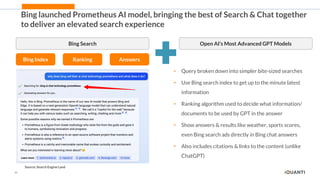23
Bing launched Prometheus AI model, bringing the best of Search & Chat together
to deliver an elevated search experience
Bing Search
Bing Index Ranking Answers
Source: Search Engine Land
Open AI’s Most Advanced GPT Models
• Query broken down into simpler bite-sized searches
• Use Bing search index to get up to the minute latest
information
• Ranking algorithm used to decide what information/
documents to be used by GPT in the answer
• Show answers & results like weather, sports scores,
even Bing search ads directly in Bing chat answers
• Also includes citations & links to the content (unlike
ChatGPT)
 