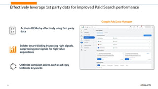 26
Effectively leverage 1st party data for improved Paid Search performance
Google Ads Data Manager
Activate RLSAs by effectively using first party
data
Bolster smart-bidding by passing right signals,
suppressing poor signals for high value
acquisitions
Optimize campaign assets, such as ad copy
Optimize keywords
 