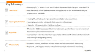 28
Key Takeaways
SEO + SEM
• Leveraging SEO + SEM to look at search holistically – especially in the age of integrated SGE.
• User are looking for the right information and opportunity to look at search from not just
acquisition but full funnel.
Leverage Automation
• Feeding ML with adequate right signals towards higher value acquisitions.
• Leveraging automation with guardrails to prevent media wastage.
• Maximize 1PD usage to drive Paid Search efficacy.
Keywords
• Monitor the shift in keywords and their intent. Long-tail, question-based and conversational
keywords may become more important.
• Address intent with relevant content topics. Topics with no search volume but informationally
relevant might start getting visibility.
Monitor KPIs
• As SERP is evolving, we need to monitor the key metrics and how they are evolving.
• Keywords, CTR, snippets visibility will continue to change and will need monitoring.
 
