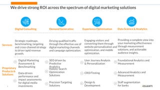 4
We drive strong ROI across the spectrum of digital marketing solutions
Digital Consulting Demand Generation Experience Optimization Data Science & Analytics
Services
Strategic roadmaps,
benchmarking, targeting
and cross-channel strategy
to drive rapid revenue
growth.
Driving qualified traffic
through the effective use of
digital marketing channels
and campaign optimization.
Engaging visitors and
converting them through
website personalization and
optimization, and mobile
optimization.
Providing a complete view into
your marketing effectiveness
through measurement
solutions, and actionable
audience insights.
Proprietary
Products &
Solutions
Digital Marketing
Assessment &
Benchmarking
Data-driven
performance and
impact assessments
for digital media
investments
SEO driven by
Predictive
Analytics
Holistic Search
Optimization
Solutions
Precision Targeting
Solutions
User Journey Analysis
& Personalization
CRO/Testing
Design &
Development
Foundational Analytics and
Measurement
Advanced Analytics and
Measurement
Staff augmentation
for banks
 