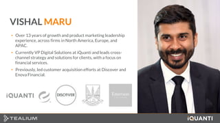 2 This document and the information in it are provided in confidence, and may not be disclosed to any third party.
VISHAL MARU
• Over 13 years of growth and product marketing leadership
experience, across firms in North America, Europe, and
APAC.
• Currently VP Digital Solutions at iQuanti and leads cross-
channel strategy and solutions for clients, with a focus on
financial services.
• Previously, led customer acquisition efforts at Discover and
Enova Financial.
 