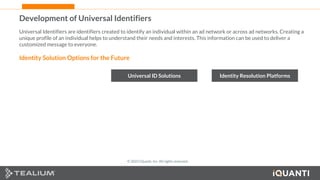 26 This document and the information in it are provided in confidence, and may not be disclosed to any third party.
Development of Universal Identifiers
Universal Identifiers are identifiers created to identify an individual within an ad network or across ad networks. Creating a
unique profile of an individual helps to understand their needs and interests. This information can be used to deliver a
customized message to everyone.
Identity Solution Options for the Future
Universal ID Solutions Identity Resolution Platforms
© 2022 iQuanti, Inc. All rights reserved.
 