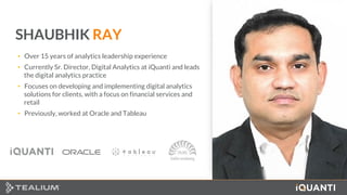 3 This document and the information in it are provided in confidence, and may not be disclosed to any third party.
SHAUBHIK RAY
• Over 15 years of analytics leadership experience
• Currently Sr. Director, Digital Analytics at iQuanti and leads
the digital analytics practice
• Focuses on developing and implementing digital analytics
solutions for clients, with a focus on financial services and
retail
• Previously, worked at Oracle and Tableau
 
