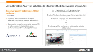 36 This document and the information in it are provided in confidence, and may not be disclosed to any third party.
AI-led Creative Analytics Solutions to Maximize the Effectiveness of your Ads
Creative Quality determines 75% of
ad-impact
* Source: Nielsen
• However, there isn’t a strong analytical
approach to optimizing creative performance
• Some platforms are harnessing the power of AI
to gather deeper insights into creative
performance and drive better performance
AI-Led Creative Analytics Solution
Creative Attributes (product, copy, theme, type, size, etc.)
+
Audiences, campaign, and placement context
+
AI
=
Creative graph for performance optimization with the
right creative
 