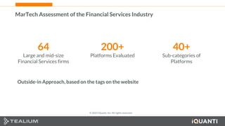39 This document and the information in it are provided in confidence, and may not be disclosed to any third party.
MarTech Assessment of the Financial Services Industry
64
Large and mid-size
Financial Services firms
200+
Platforms Evaluated
40+
Sub-categories of
Platforms
Outside-in Approach, based on the tags on the website
© 2022 iQuanti, Inc. All rights reserved.
 