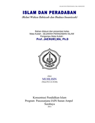 ISLAM DAN PERADABAN, Oleh MUHLISIN




ISLAM DAN PERADABAN
(Relasi Wahyu Ilahiyyah dan Budaya Insaniyyah)



           Bahan diskusi dan presentasi kelas
      Mata Kuliah ; SEJARAH PERADABAN ISLAM
                Pengampu Mata Kuliah :
            Prof. JAENURI,MA, Ph.D




                      Oleh
                 MUHLISIN
                (Nim F0.3.4.10.84)




        Konsentrasi Pendidikan Islam
  Program Pascasarjana IAIN Sunan Ampel
                 Surabaya
                      2011



                                                        Halaman -     1
 