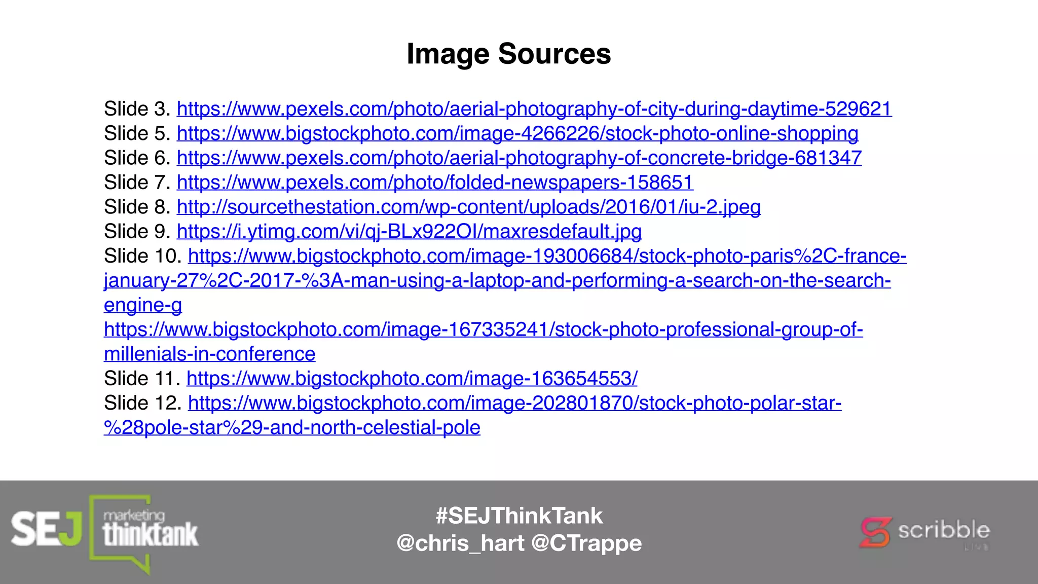 #SEJThinkTank
@chris_hart @CTrappe
Image Sources
Slide 3. https://www.pexels.com/photo/aerial-photography-of-city-during-daytime-529621
Slide 5. https://www.bigstockphoto.com/image-4266226/stock-photo-online-shopping
Slide 6. https://www.pexels.com/photo/aerial-photography-of-concrete-bridge-681347
Slide 7. https://www.pexels.com/photo/folded-newspapers-158651
Slide 8. http://sourcethestation.com/wp-content/uploads/2016/01/iu-2.jpeg
Slide 9. https://i.ytimg.com/vi/qj-BLx922OI/maxresdefault.jpg
Slide 10. https://www.bigstockphoto.com/image-193006684/stock-photo-paris%2C-france-
january-27%2C-2017-%3A-man-using-a-laptop-and-performing-a-search-on-the-search-
engine-g
https://www.bigstockphoto.com/image-167335241/stock-photo-professional-group-of-
millenials-in-conference
Slide 11. https://www.bigstockphoto.com/image-163654553/
Slide 12. https://www.bigstockphoto.com/image-202801870/stock-photo-polar-star-
%28pole-star%29-and-north-celestial-pole
 