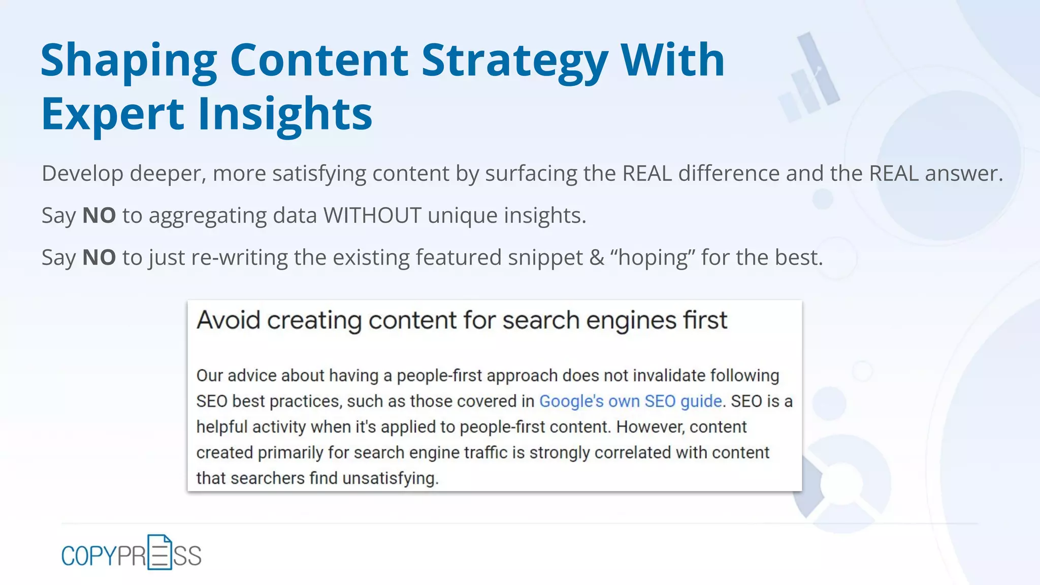 Shaping Content Strategy With
Expert Insights
Develop deeper, more satisfying content by surfacing the REAL diﬀerence and the REAL answer.
Say NO to aggregating data WITHOUT unique insights.
Say NO to just re-writing the existing featured snippet & “hoping” for the best.
 