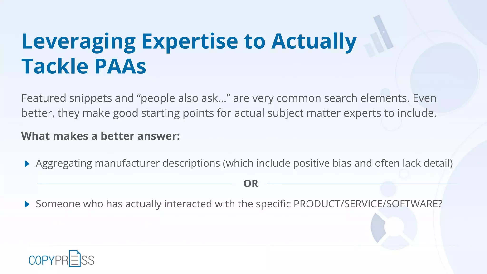Leveraging Expertise to Actually
Tackle PAAs
Featured snippets and “people also ask…” are very common search elements. Even
better, they make good starting points for actual subject matter experts to include.
What makes a better answer:
Aggregating manufacturer descriptions (which include positive bias and often lack detail)
OR
Someone who has actually interacted with the speciﬁc PRODUCT/SERVICE/SOFTWARE?
 
