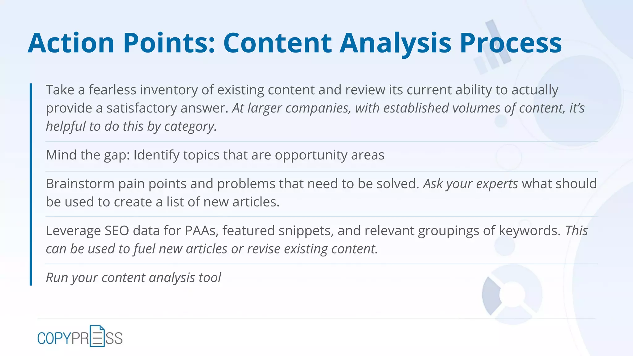 Action Points: Content Analysis Process
Take a fearless inventory of existing content and review its current ability to actually
provide a satisfactory answer. At larger companies, with established volumes of content, it’s
helpful to do this by category.
Mind the gap: Identify topics that are opportunity areas
Brainstorm pain points and problems that need to be solved. Ask your experts what should
be used to create a list of new articles.
Leverage SEO data for PAAs, featured snippets, and relevant groupings of keywords. This
can be used to fuel new articles or revise existing content.
Run your content analysis tool
 