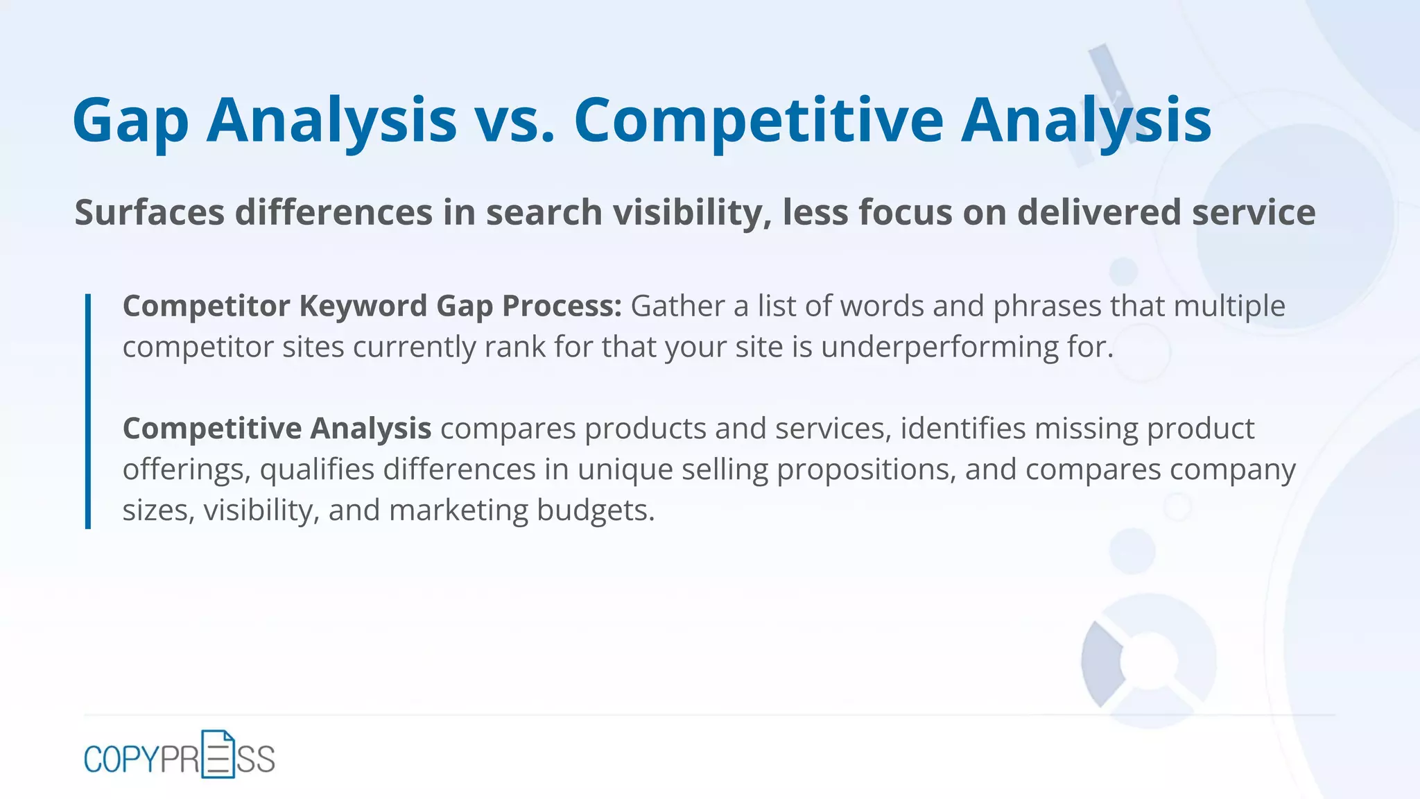 Gap Analysis vs. Competitive Analysis
Competitor Keyword Gap Process: Gather a list of words and phrases that multiple
competitor sites currently rank for that your site is underperforming for.
Competitive Analysis compares products and services, identiﬁes missing product
oﬀerings, qualiﬁes diﬀerences in unique selling propositions, and compares company
sizes, visibility, and marketing budgets.
Surfaces diﬀerences in search visibility, less focus on delivered service
 