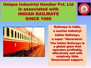 Unique Industrial Handler Pvt. Ltd
is associated with
INDIAN RAILWAYS
SINCE 1986
Railways in India,
a sunrise industry!
Indian Railways,
a super ‘ Navaratna’.
The Indian Railways is
a global giant that
operates profitably,
effectively and with
relatively little
Government support.
 