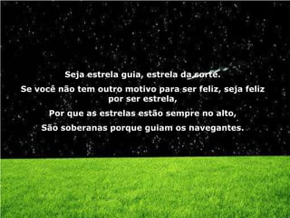 Seja estrela guia, estrela da sorte.
Se você não tem outro motivo para ser feliz, seja feliz
                  por ser estrela,
      Por que as estrelas estão sempre no alto,
    São soberanas porque guiam os navegantes.
 