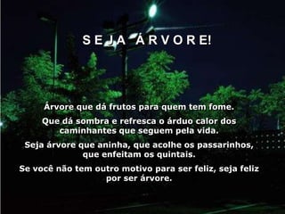 S E J A Á R V O R E!




     Árvore que dá frutos para quem tem fome.
     Que dá sombra e refresca o árduo calor dos
        caminhantes que seguem pela vida.
 Seja árvore que aninha, que acolhe os passarinhos,
              que enfeitam os quintais.
Se você não tem outro motivo para ser feliz, seja feliz
                  por ser árvore.
 
