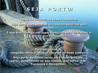 SEJA          P O R T O!

        Porto de chegada de almas cansadas,
  Seja porto para aqueles que andam perdidos pelo
                      mundo,
E que precisam de um lugar tranqüilo para descansar o
                fardo que carregam.




                 Para ser porto de
  chegada, abrace, afague, receba, dê boas vindas.
   Seja porto de saída, saída para quem precisar
  partir, despedindo-se das ilusões, das dores, dos
               fracassos e decepções.
 