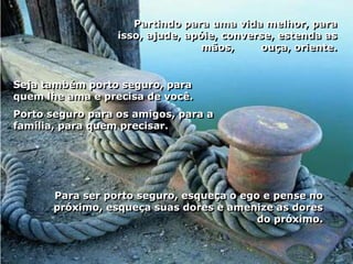 Partindo para uma vida melhor, para
                  isso, ajude, apóie, converse, estenda as
                                  mãos,     ouça, oriente.


Seja também porto seguro, para
quem lhe ama e precisa de você.
Porto seguro para os amigos, para a
família, para quem precisar.




       Para ser porto seguro, esqueça o ego e pense no
       próximo, esqueça suas dores e amenize as dores
                                           do próximo.
 