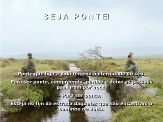 S E J A P O N T E!




  Ponte que liga a vida terrena à eternidade do céu.
Para ser ponte, compreenda, perdoe e deixe as pessoas
                  passarem por você.
                   Para ser ponte,
Esteja no fim da estrada daqueles que não encontram o
                   caminho de volta.
 