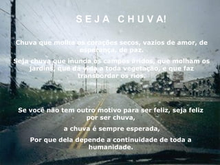 S E J A C H U V A!

Chuva que molha os corações secos, vazios de amor, de
                 esperança, de paz.
Seja chuva que inunda os campos áridos, que molham os
    jardins, que dá vida a toda vegetação, e que faz
                  transbordar os rios.




 Se você não tem outro motivo para ser feliz, seja feliz
                   por ser chuva,
              a chuva é sempre esperada,
    Por que dela depende a continuidade de toda a
                    humanidade.
 