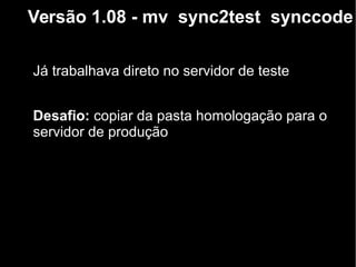 Versão 1.08 - mv sync2test synccode
Já trabalhava direto no servidor de teste
Desafio: copiar da pasta homologação para o
servidor de produção
 