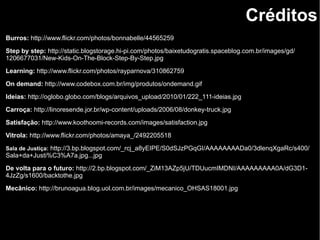 Créditos
Burros: http://www.flickr.com/photos/bonnabelle/44565259
Step by step: http://static.blogstorage.hi-pi.com/photos/baixetudogratis.spaceblog.com.br/images/gd/
1206677031/New-Kids-On-The-Block-Step-By-Step.jpg
Learning: http://www.flickr.com/photos/rayparnova/310862759
On demand: http://www.codebox.com.br/img/produtos/ondemand.gif
Ideias: http://oglobo.globo.com/blogs/arquivos_upload/2010/01/222_111-ideias.jpg
Carroça: http://linoresende.jor.br/wp-content/uploads/2006/08/donkey-truck.jpg
Satisfação: http://www.koothoomi-records.com/images/satisfaction.jpg
Vitrola: http://www.flickr.com/photos/amaya_/2492205518
Sala de Justiça: http://3.bp.blogspot.com/_rcj_a8yEIPE/S0dSJzPGqGI/AAAAAAAADa0/3dlenqXgaRc/s400/
Sala+da+Justi%C3%A7a.jpg...jpg
De volta para o futuro: http://2.bp.blogspot.com/_ZiM13AZp5jU/TDUucmIMDNI/AAAAAAAAA0A/dG3D1-
4JzZg/s1600/backtothe.jpg
Mecânico: http://brunoagua.blog.uol.com.br/images/mecanico_OHSAS18001.jpg
 