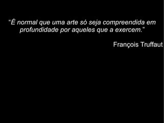“É normal que uma arte só seja compreendida em
profundidade por aqueles que a exercem.”
François Truffaut
 