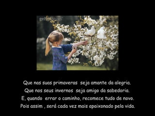 Que nas suas primaveras  seja amante da alegria.  Que nos seus invernos  seja amigo da sabedoria.  E, quando  errar o caminho, recomece tudo de novo. Pois assim , será cada vez mais apaixonado pela vida. 