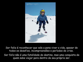 Ser feliz é reconhecer que vale a pena viver a vida, apesar de todos os desafios, incompreensões e períodos de crise.  Ser feliz não é uma fatalidade do destino, mas uma conquista de quem sabe viajar para dentro do seu próprio ser. 